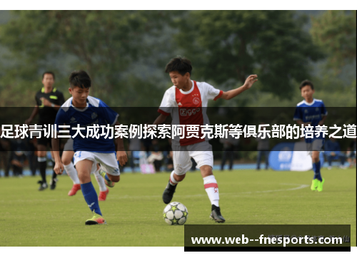 足球青训三大成功案例探索阿贾克斯等俱乐部的培养之道 足球青训三大成功案例探索阿贾克斯等俱乐部的培养之道